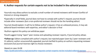 publicationethics.org
4. Author requests for certain experts not to be included in the editorial process
•Journals may allow authors to exclude a small number of named reviewers with known Conflict of
Interest or strong viewpoint
•Especially in small fields, journal does not have to comply with author’s request; journal should
include other reviewers (but a non-preferred reviewer should not be the handling editor)
•Journal should explain: it will try to follow author’s request, it has an unbiased process, it may ask
editorial board members with expertise, and editor’s decision is final
•Authors against this policy can withdraw paper
•Could suggest trying “open” peer review and uploading reviewer reports, if journal policy allows
•Follow-up: Editors complied with author’s request, but rejected paper (seen by 2 peer reviewers and
11 editors), author unsuccessfully appealed; journal clarified its policy on authors requesting reviewer
exclusions but journal reserves right to choose reviewers
COPE Forum Feedback
Based on case 16-08
https://publicationethics.org/case/author-requests-certain-experts-not-be-included-editorial-process
 