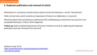 publicationethics.org
5. Duplicate publication and removal of article
•Retractions or corrections should only be used to correct the literature—not for “punishment”
•Add a formal note, which could be an Expression of Concern or Addendum, in Journal A
•Remind authors that simultaneous submissions then withdrawing an article from one journal is not
acceptable behaviour, if that is what happened
•Follow-up: Editor published Expression of Concern linked to Journal A, explaining the duplicate
publication that was removed from Journal B
COPE Forum Feedback
Based on case 15-14
https://publicationethics.org/case/duplicate-publication-
and-removal-article
 
