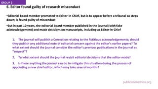 publicationethics.org
6. Editor found guilty of research misconduct
•Editorial board member promoted to Editor-in-Chief, but is to appear before a tribunal so steps
down; is found guilty of misconduct
•But in past 10 years, the editorial board member published in the journal (with fake
acknowledgement) and made decisions on manuscripts, including as Editor-in-Chief
1. The journal will publish a Correction relating to the fictitious acknowledgements; should
they publish any additional note of editorial concern against the editor’s earlier papers? To
what extent should the journal consider the editor’s previous publications in the journal as
“suspect”?
2. To what extent should the journal revisit editorial decisions that the editor made?
3. Is there anything the journal can do to mitigate this situation during the process of
appointing a new chief editor, which may take several months?
GROUP 2
 