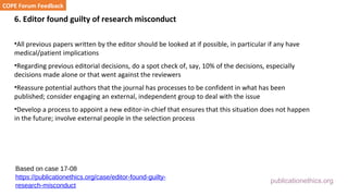 publicationethics.org
6. Editor found guilty of research misconduct
•All previous papers written by the editor should be looked at if possible, in particular if any have
medical/patient implications
•Regarding previous editorial decisions, do a spot check of, say, 10% of the decisions, especially
decisions made alone or that went against the reviewers
•Reassure potential authors that the journal has processes to be confident in what has been
published; consider engaging an external, independent group to deal with the issue
•Develop a process to appoint a new editor-in-chief that ensures that this situation does not happen
in the future; involve external people in the selection process
COPE Forum Feedback
Based on case 17-08
https://publicationethics.org/case/editor-found-guilty-
research-misconduct
 
