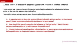 publicationethics.org
7. Lead author of a research paper disagrees with content of a linked editorial
•Lead author saw a planned press release that quoted a planned editorial; asked editorialist to
revise it; also saw the revision at press briefing
•Journal let author post a response soon after the editorial went online
1. Is it good practice to share the content of linked editorials with the authors of the relevant
paper? Should commissioned editorials also be sent for peer review?
2. How should the journal respond to the behaviour of the lead author? Was is the right
decision to allow posting of a rapid response after publication?
3. Should the journal have allowed the editorial authors to see the very critical rapid response
before publication, so they could have the chance to respond quickly?
GROUP 3
 