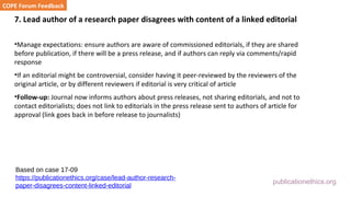 publicationethics.org
7. Lead author of a research paper disagrees with content of a linked editorial
•Manage expectations: ensure authors are aware of commissioned editorials, if they are shared
before publication, if there will be a press release, and if authors can reply via comments/rapid
response
•If an editorial might be controversial, consider having it peer-reviewed by the reviewers of the
original article, or by different reviewers if editorial is very critical of article
•Follow-up: Journal now informs authors about press releases, not sharing editorials, and not to
contact editorialists; does not link to editorials in the press release sent to authors of article for
approval (link goes back in before release to journalists)
COPE Forum Feedback
Based on case 17-09
https://publicationethics.org/case/lead-author-research-
paper-disagrees-content-linked-editorial
 
