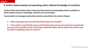 publicationethics.org
8. Author impersonating corresponding author without knowledge of coauthors
•Author B tells journal that author A had used fake email as corresponding author to publish an
article without anyone’s knowledge, and there are also mistakes
•Journal plans to investigate authorship situation and whether the article is flawed
1. What misconduct has occurred? Should the paper be retracted?
2. If the article is scientifically sound, and therefore does not warrant retraction to protect the
accuracy of the scientific record, what action should the editor take to address the claims made
by author B regarding author A’s actions?
GROUP 3
 