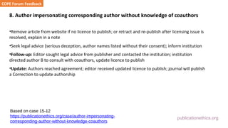 publicationethics.org
8. Author impersonating corresponding author without knowledge of coauthors
•Remove article from website if no licence to publish; or retract and re-publish after licensing issue is
resolved, explain in a note
•Seek legal advice (serious deception, author names listed without their consent); inform institution
•Follow-up: Editor sought legal advice from publisher and contacted the institution; institution
directed author B to consult with coauthors, update licence to publish
•Update: Authors reached agreement; editor received updated licence to publish; journal will publish
a Correction to update authorship
COPE Forum Feedback
Based on case 15-12
https://publicationethics.org/case/author-impersonating-
corresponding-author-without-knowledge-coauthors
 