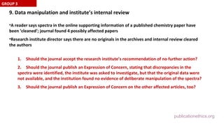 publicationethics.org
9. Data manipulation and institute’s internal review
•A reader says spectra in the online supporting information of a published chemistry paper have
been ‘cleaned’; journal found 4 possibly affected papers
•Research institute director says there are no originals in the archives and internal review cleared
the authors
1. Should the journal accept the research institute’s recommendation of no further action?
2. Should the journal publish an Expression of Concern, stating that discrepancies in the
spectra were identified, the institute was asked to investigate, but that the original data were
not available, and the institution found no evidence of deliberate manipulation of the spectra?
3. Should the journal publish an Expression of Concern on the other affected articles, too?
GROUP 3
 