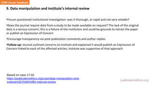 publicationethics.org
9. Data manipulation and institute’s internal review
•Forum questioned institutional investigation: was it thorough, or rapid and not very reliable?
•Does the journal require data from a study to be made available on request? The lack of the original
data is a serious concern; this is a failure of the institution and could be grounds to retract the paper
or publish an Expression of Concern
•Encourage transparency via post-publication comments and author replies
•Follow-up: Journal outlined concerns to institute and explained it would publish an Expression of
Concern linked to each of the affected articles; institute was supportive of that approach
COPE Forum Feedback
Based on case 17-02
https://publicationethics.org/case/data-manipulation-and-
institute%E2%80%99s-internal-review
 
