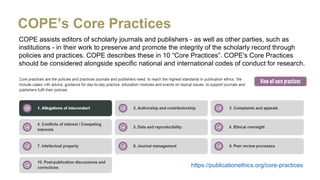 COPE assists editors of scholarly journals and publishers - as well as other parties, such as
institutions - in their work to preserve and promote the integrity of the scholarly record through
policies and practices. COPE describes these in 10 “Core Practices”. COPE's Core Practices
should be considered alongside specific national and international codes of conduct for research.
COPE’s Core Practices
https://publicationethics.org/core-practices
 