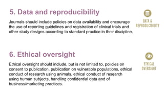 5. Data and reproducibility
Journals should include policies on data availability and encourage
the use of reporting guidelines and registration of clinical trials and
other study designs according to standard practice in their discipline.
6. Ethical oversight
Ethical oversight should include, but is not limited to, policies on
consent to publication, publication on vulnerable populations, ethical
conduct of research using animals, ethical conduct of research
using human subjects, handling confidential data and of
business/marketing practices.
 
