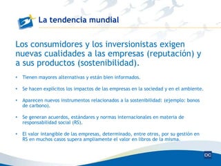La tendencia mundial


Los consumidores y los inversionistas exigen
nuevas cualidades a las empresas (reputación) y
a sus productos (sostenibilidad).
•   Tienen mayores alternativas y están bien informados.

•   Se hacen explícitos los impactos de las empresas en la sociedad y en el ambiente.

•   Aparecen nuevos instrumentos relacionados a la sostenibilidad: (ejemplo: bonos
    de carbono).

•   Se generan acuerdos, estándares y normas internacionales en materia de
    responsabilidad social (RS).

•   El valor intangible de las empresas, determinado, entre otros, por su gestión en
    RS en muchos casos supera ampliamente el valor en libros de la misma.
 