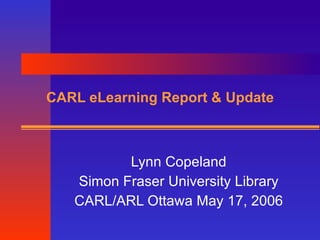 CARL eLearning Report & Update Lynn Copeland Simon Fraser University Library CARL/ARL Ottawa May 17, 2006 