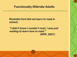 Functionally Illiterate Adults



Rochelle Ford did not learn to read in
school:

“I didn‟t know I couldn‟t read, I was just
waiting to learn how to read.”
                          (NPR, 2007)
 