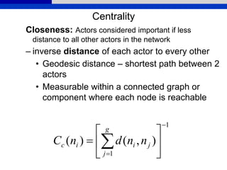 Centrality
Closeness: Actors considered important if less
distance to all other actors in the network
– inverse distance of each actor to every other
• Geodesic distance – shortest path between 2
actors
• Measurable within a connected graph or
component where each node is reachable
1
1
),()(








 
g
j
jiic nndnC
 
