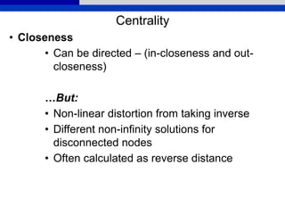 Centrality
• Closeness
• Can be directed – (in-closeness and out-
closeness)
…But:
• Non-linear distortion from taking inverse
• Different non-infinity solutions for
disconnected nodes
• Often calculated as reverse distance
 