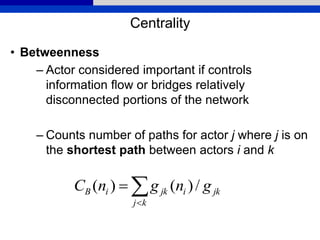 Centrality
• Betweenness
– Actor considered important if controls
information flow or bridges relatively
disconnected portions of the network
– Counts number of paths for actor j where j is on
the shortest path between actors i and k


kj
jkijkiB gngnC /)()(
 