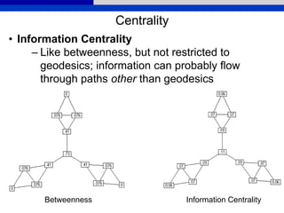 Centrality
• Information Centrality
– Like betweenness, but not restricted to
geodesics; information can probably flow
through paths other than geodesics
Betweenness Information Centrality
 