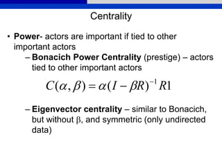 Centrality
• Power- actors are important if tied to other
important actors
– Bonacich Power Centrality (prestige) – actors
tied to other important actors
– Eigenvector centrality – similar to Bonacich,
but without b, and symmetric (only undirected
data)
1)(),( 1
RRIC 
 bb
 