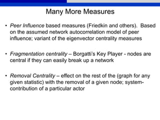 Many More Measures
• Peer Influence based measures (Friedkin and others). Based
on the assumed network autocorrelation model of peer
influence; variant of the eigenvector centrality measures
• Fragmentation centrality – Borgatti’s Key Player - nodes are
central if they can easily break up a network
• Removal Centrality – effect on the rest of the (graph for any
given statistic) with the removal of a given node; system-
contribution of a particular actor
 