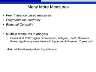 Many More Measures
• Peer Influence based measures
• Fragmentation centrality
• Removal Centrality
• Multiple measures in analysis
• Ennett et al. 2006: higher betweenness, indegree, reach, Bonacich
Power significantly associated with higher alcohol use for 15 year olds
But…Multicollinearity (don’t forget theory!)
 