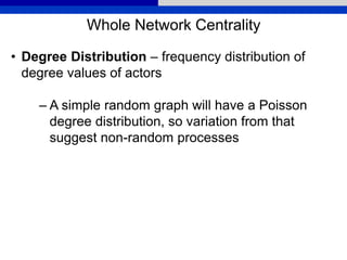 Whole Network Centrality
• Degree Distribution – frequency distribution of
degree values of actors
– A simple random graph will have a Poisson
degree distribution, so variation from that
suggest non-random processes
 
