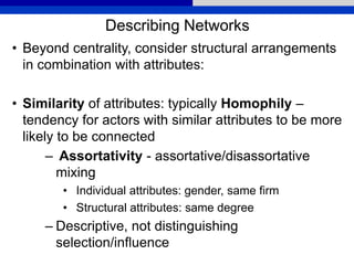 Describing Networks
• Beyond centrality, consider structural arrangements
in combination with attributes:
• Similarity of attributes: typically Homophily –
tendency for actors with similar attributes to be more
likely to be connected
– Assortativity - assortative/disassortative
mixing
• Individual attributes: gender, same firm
• Structural attributes: same degree
– Descriptive, not distinguishing
selection/influence
 