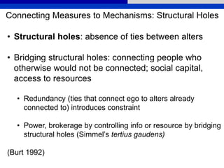 Connecting Measures to Mechanisms: Structural Holes
• Structural holes: absence of ties between alters
• Bridging structural holes: connecting people who
otherwise would not be connected; social capital,
access to resources
• Redundancy (ties that connect ego to alters already
connected to) introduces constraint
• Power, brokerage by controlling info or resource by bridging
structural holes (Simmel’s tertius gaudens)
(Burt 1992)
 
