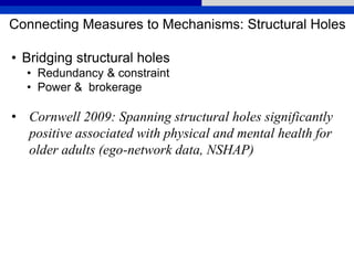 Connecting Measures to Mechanisms: Structural Holes
• Bridging structural holes
• Redundancy & constraint
• Power & brokerage
• Cornwell 2009: Spanning structural holes significantly
positive associated with physical and mental health for
older adults (ego-network data, NSHAP)
 