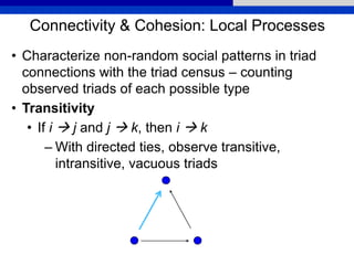 Connectivity & Cohesion: Local Processes
• Characterize non-random social patterns in triad
connections with the triad census – counting
observed triads of each possible type
• Transitivity
• If i  j and j  k, then i  k
– With directed ties, observe transitive,
intransitive, vacuous triads
 