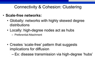 Connectivity & Cohesion: Clustering
• Scale-free networks:
• Globally: networks with highly skewed degree
distributions
• Locally: high-degree nodes act as hubs
– Preferential Attachment
• Creates ‘scale-free’ pattern that suggests
implications for diffusion
– Ex: disease transmission via high-degree ‘hubs’
 