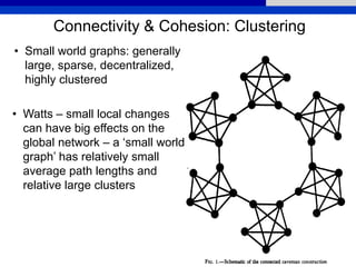 Connectivity & Cohesion: Clustering
• Small world graphs: generally
large, sparse, decentralized,
highly clustered
• Watts – small local changes
can have big effects on the
global network – a ‘small world
graph’ has relatively small
average path lengths and
relative large clusters
 