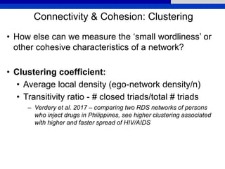 Connectivity & Cohesion: Clustering
• How else can we measure the ‘small wordliness’ or
other cohesive characteristics of a network?
• Clustering coefficient:
• Average local density (ego-network density/n)
• Transitivity ratio - # closed triads/total # triads
– Verdery et al. 2017 – comparing two RDS networks of persons
who inject drugs in Philippines, see higher clustering associated
with higher and faster spread of HIV/AIDS
 
