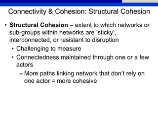 Connectivity & Cohesion: Structural Cohesion
• Structural Cohesion – extent to which networks or
sub-groups within networks are ‘sticky’,
interconnected, or resistant to disruption
• Challenging to measure
• Connectedness maintained through one or a few
actors
– More paths linking network that don’t rely on
one actor = more cohesive
 