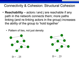Connectivity & Cohesion: Structural Cohesion
• Reachability – actors i and j are reachable if any
path in the network connects them; more paths
linking (and re-linking actors in the group) increases
the ability of the group to ‘hold together’
• Pattern of ties, not just density
D = . 25 D = . 25
 