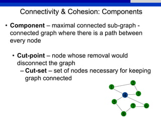 Connectivity & Cohesion: Components
• Component – maximal connected sub-graph -
connected graph where there is a path between
every node
• Cut-point – node whose removal would
disconnect the graph
– Cut-set – set of nodes necessary for keeping
graph connected
1
2
5
4 3
6
8
7
 