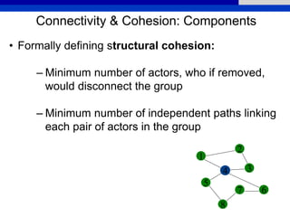 Connectivity & Cohesion: Components
• Formally defining structural cohesion:
– Minimum number of actors, who if removed,
would disconnect the group
– Minimum number of independent paths linking
each pair of actors in the group
1
2
5
4 3
6
8
7
 