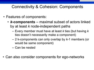 Connectivity & Cohesion: Components
• Features of components:
• k-components – maximal subset of actors linked
by at least k node-independent paths
– Every member must have at least k ties (but having k
ties doesn’t necessarily make a component)
– 2 k-components can only overlap by k-1 members (or
would be same component)
– Can be nested
• Can also consider components for ego-networks
 