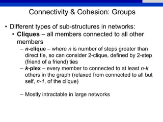 Connectivity & Cohesion: Groups
• Different types of sub-structures in networks:
• Cliques – all members connected to all other
members
– n-clique – where n is number of steps greater than
direct tie, so can consider 2-clique, defined by 2-step
(friend of a friend) ties
– k-plex – every member to connected to at least n-k
others in the graph (relaxed from connected to all but
self, n-1, of the clique)
– Mostly intractable in large networks
 