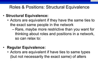 Roles & Positions: Structural Equivalence
• Structural Equivalence:
• Actors are equivalent if they have the same ties to
the exact same people in the network
– Rare, maybe more restrictive than you want for
thinking about roles and positions in a network,
so can relax to:
• Regular Equivalence:
• Actors are equivalent if have ties to same types
(but not necessarily the exact same) of alters
 