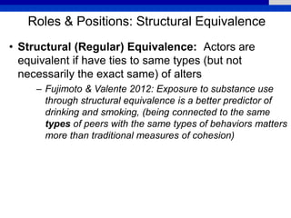 Roles & Positions: Structural Equivalence
• Structural (Regular) Equivalence: Actors are
equivalent if have ties to same types (but not
necessarily the exact same) of alters
– Fujimoto & Valente 2012: Exposure to substance use
through structural equivalence is a better predictor of
drinking and smoking, (being connected to the same
types of peers with the same types of behaviors matters
more than traditional measures of cohesion)
 