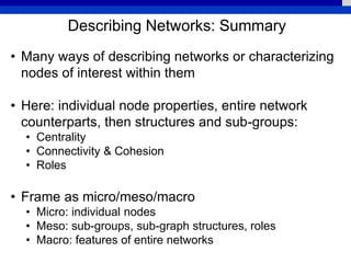 Describing Networks: Summary
• Many ways of describing networks or characterizing
nodes of interest within them
• Here: individual node properties, entire network
counterparts, then structures and sub-groups:
• Centrality
• Connectivity & Cohesion
• Roles
• Frame as micro/meso/macro
• Micro: individual nodes
• Meso: sub-groups, sub-graph structures, roles
• Macro: features of entire networks
 