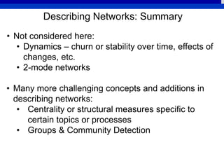 Describing Networks: Summary
• Not considered here:
• Dynamics – churn or stability over time, effects of
changes, etc.
• 2-mode networks
• Many more challenging concepts and additions in
describing networks:
• Centrality or structural measures specific to
certain topics or processes
• Groups & Community Detection
 