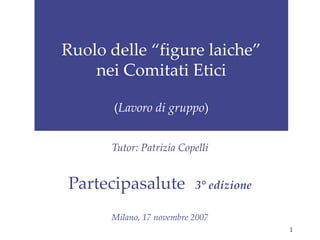 Ruolo delle “figure laiche” nei Comitati Etici ( Lavoro di gruppo ) Tutor: Patrizia Copelli Partecipasalute   3° edizione Milano, 17 novembre 2007 