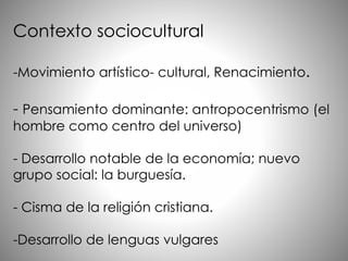 Contexto sociocultural
-Movimiento artístico- cultural, Renacimiento.
- Pensamiento dominante: antropocentrismo (el
hombre como centro del universo)
- Desarrollo notable de la economía; nuevo
grupo social: la burguesía.
- Cisma de la religión cristiana.
-Desarrollo de lenguas vulgares
 