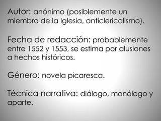 Autor: anónimo (posiblemente un
miembro de la Iglesia, anticlericalismo).
Fecha de redacción: probablemente
entre 1552 y 1553, se estima por alusiones
a hechos históricos.
Género: novela picaresca.
Técnica narrativa: diálogo, monólogo y
aparte.
 