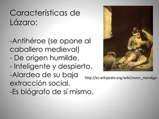 Características de
Lázaro:
-Antihéroe (se opone al
caballero medieval)
- De origen humilde.
- Inteligente y despierto.
-Alardea de su baja
extracción social.
-Es biógrafo de sí mismo.
http://es.wikipedia.org/wiki/Joven_mendigo
 