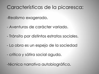 Características de la picaresca:
-Realismo exagerado.
- Aventuras de carácter variado.
- Tránsito por distintos estratos sociales.
- La obra es un espejo de la sociedad
- crítica y sátira social aguda.
-técnica narrativa autobiográfica.
 