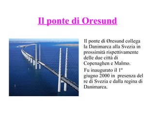 Il ponte di Oresund
Il ponte di Øresund collega
la Danimarca alla Svezia in
prossimità rispettivamente
delle due città di
Copenaghen e Malmo.
Fu inaugurato il 1º
giugno 2000 in presenza del
re di Svezia e dalla regina di
Danimarca.

 