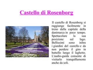 Castello di Rosenborg
Il castello di Rosenborg si
raggiunge facilmente in
treno dalla capitale della
danimarca in poco tempo.
Spettacolare
la
sua
posizione
sul
lago.
Bellissimi sono inltre
i giardini del castello e da
non perdere il giro in
battello lungo il laghetto.
L'audio-guida consente di
visitarlo tranquillamente
anche da soli.

 