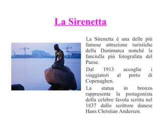 La Sirenetta
La Sirenetta è una delle più
famose attrazione turistiche
della Danimarca nonché la
fanciulla più fotografata del
Paese.
Dal
1913
accoglie
i
viaggiatori al porto di
Copenaghen.
La
statua
in
bronzo
rappresenta la protagonista
della celebre favola scritta nel
1837 dallo scrittore danese
Hans Christian Andersen.

 