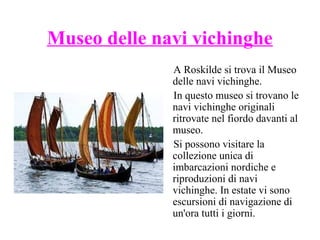 Museo delle navi vichinghe
A Roskilde si trova il Museo
delle navi vichinghe.
In questo museo si trovano le
navi vichinghe originali
ritrovate nel fiordo davanti al
museo.
Si possono visitare la
collezione unica di
imbarcazioni nordiche e
riproduzioni di navi
vichinghe. In estate vi sono
escursioni di navigazione di
un'ora tutti i giorni.

 