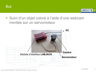 Introduction au langage C, traitement d’image et contrôle de moteur
23/10/2023 2
But
 Suivi d’un objet coloré à l’aide d’une webcam
montée sur un servomoteur
PC
Caméra
Servomoteur
Module d’interface LABJACK
 